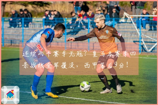 连续两个赛季无冠？皇马本赛季四条战线全军覆没，西甲落后9分！