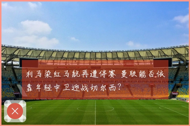 利马染红马航再遭停赛 曼联能否依靠年轻中卫迎战切尔西？