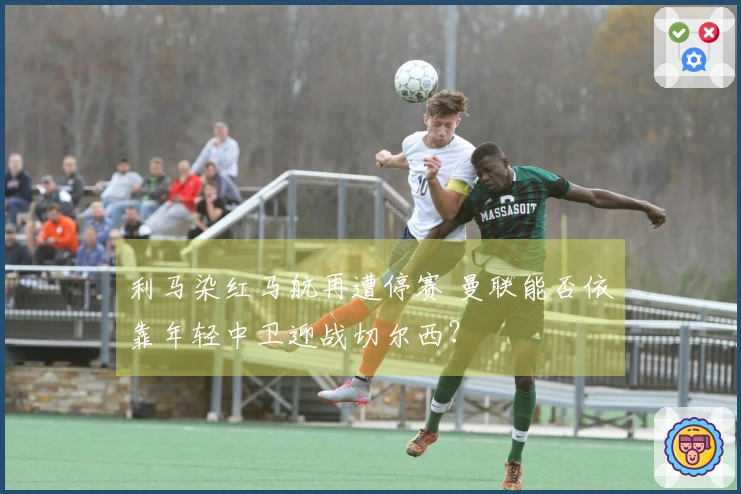 利马染红马航再遭停赛 曼联能否依靠年轻中卫迎战切尔西？