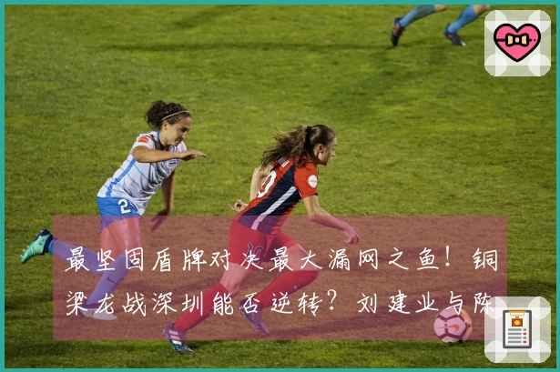 最坚固盾牌对决最大漏网之鱼！铜梁龙战深圳能否逆转？刘建业与陈涛的较量