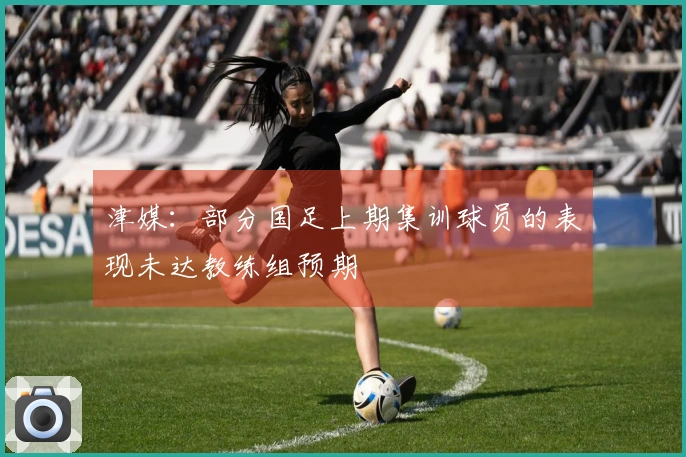 津媒：部分国足上期集训球员的表现未达教练组预期