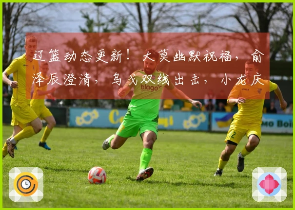 辽篮动态更新！大莫幽默祝福，俞泽辰澄清，乌戈双线出击，小龙庆生快乐