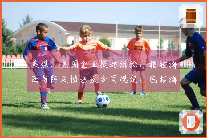 美媒：美国企业提起诉讼，指控梅西与阿足协违反合同规定，包括梅西需至少出场30分钟的条款