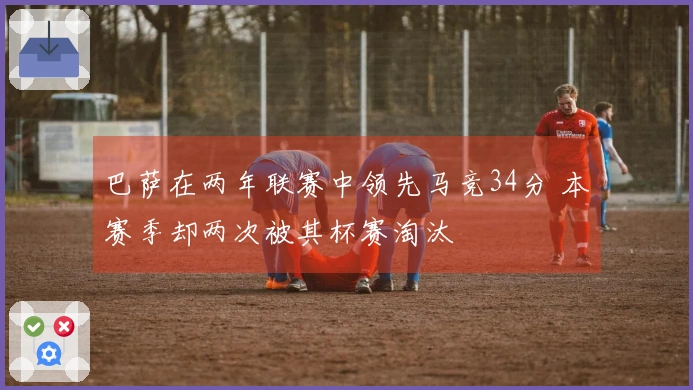 巴萨在两年联赛中领先马竞34分 本赛季却两次被其杯赛淘汰