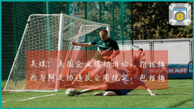 美媒：美国企业提起诉讼，指控梅西与阿足协违反合同规定，包括梅西需至少出场30分钟的条款