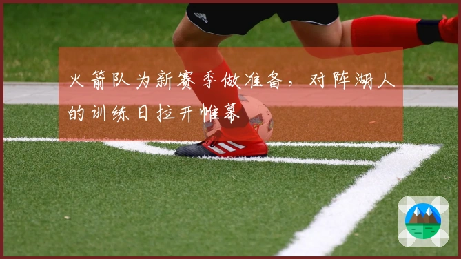 火箭队为新赛季做准备，对阵湖人的训练日拉开帷幕