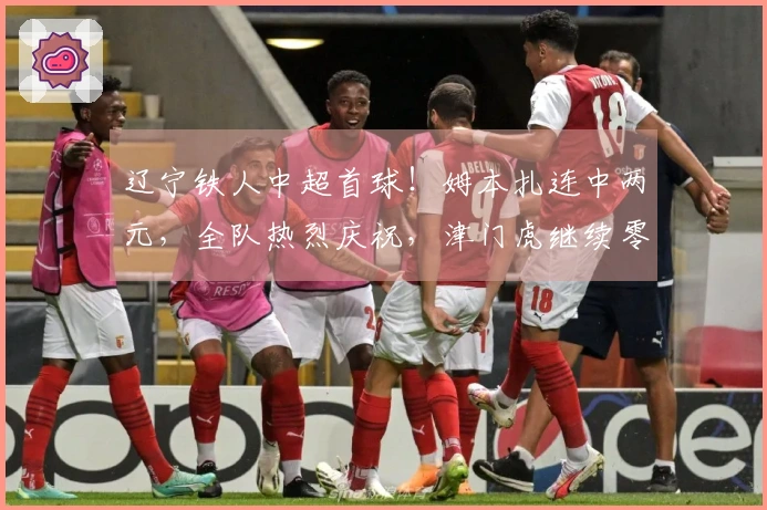 辽宁铁人中超首球！姆本扎连中两元，全队热烈庆祝，津门虎继续零进球