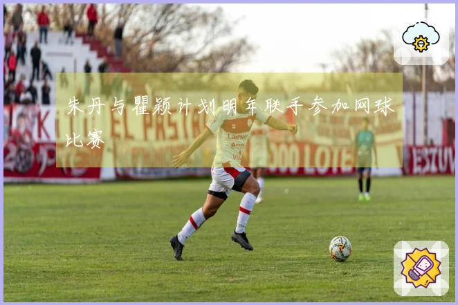 朱丹与瞿颖计划明年联手参加网球比赛